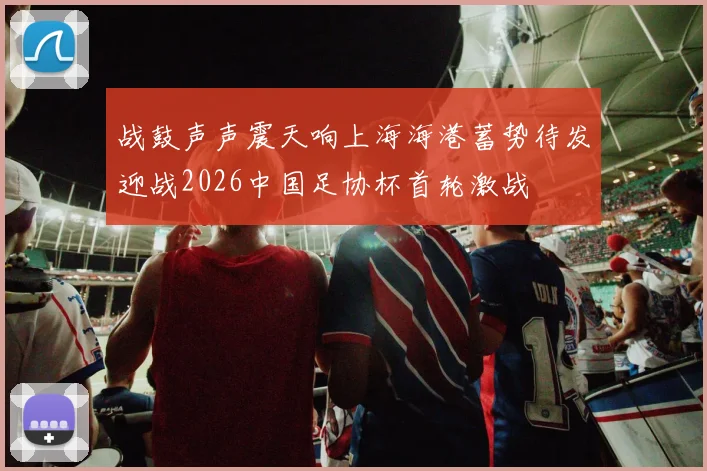 战鼓声声震天响上海海港蓄势待发迎战2026中国足协杯首轮激战