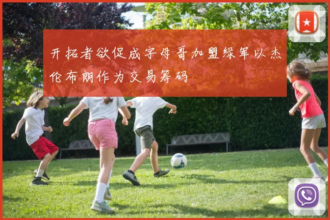 开拓者欲促成字母哥加盟绿军以杰伦布朗作为交易筹码