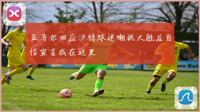 亚马尔回应沙特球迷嘲讽大胜后自信宣言我在这里