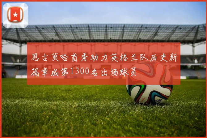 恩古莫哈首秀助力英格兰队历史新篇章成第1300名出场球员
