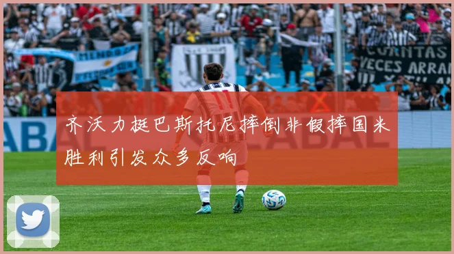 齐沃力挺巴斯托尼摔倒非假摔国米胜利引发众多反响