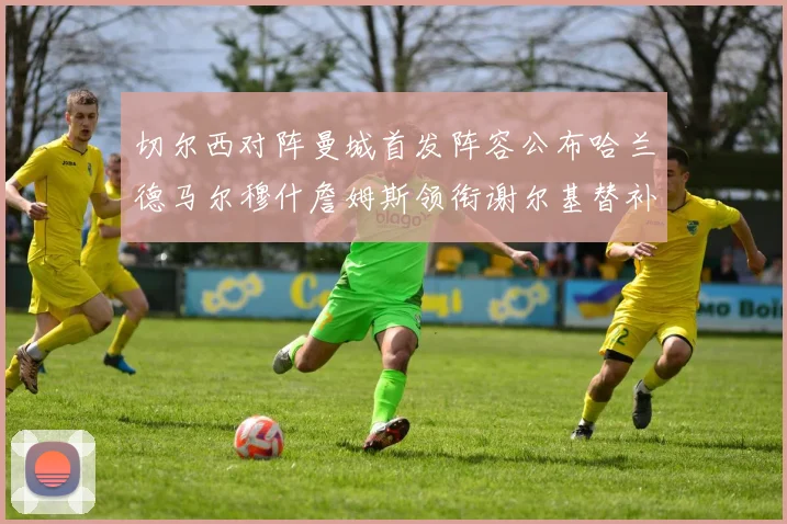 切尔西对阵曼城首发阵容公布哈兰德马尔穆什詹姆斯领衔谢尔基替补出战