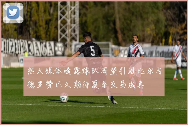 热火媒体透露球队渴望引进比尔与德罗赞已久期待夏季交易成真