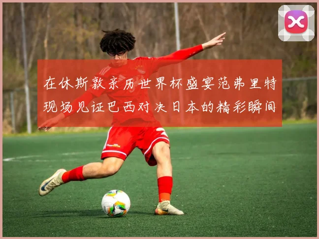 在休斯敦亲历世界杯盛宴范弗里特现场见证巴西对决日本的精彩瞬间