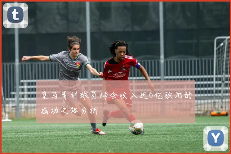 皇马青训球员转会收入近6亿欧元的成功之路分析
