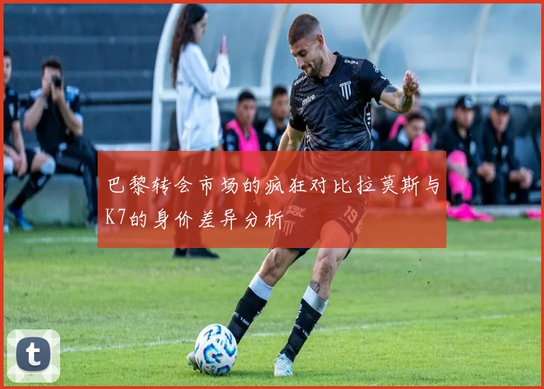 巴黎转会市场的疯狂对比拉莫斯与K7的身价差异分析