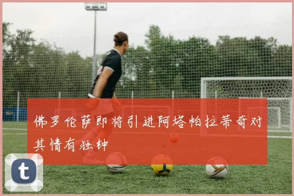 佛罗伦萨即将引进阿塔帕拉蒂奇对其情有独钟