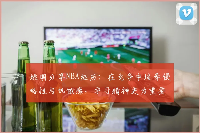 姚明分享NBA经历：在竞争中培养侵略性与饥饿感，学习精神更为重要