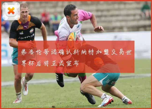 弗洛伦蒂诺确认科纳特加盟交易世界杯后将正式宣布