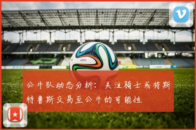公牛队动态分析：关注骑士或将斯特鲁斯交易至公牛的可能性